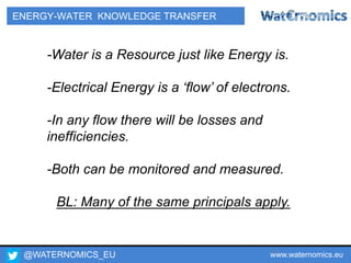 @WATERNOMICS_EU www.waternomics.eu17
ENERGY-WATER KNOWLEDGE TRANSFER
-Water is a Resource just like Energy is.
-Electrical Energy is a ‘flow’ of electrons.
-In any flow there will be losses and
inefficiencies.
-Both can be monitored and measured.
BL: Many of the same principals apply.
 