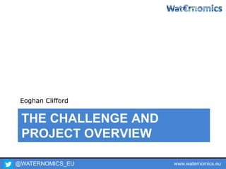 @WATERNOMICS_EU www.waternomics.eu
THE CHALLENGE AND
PROJECT OVERVIEW
Eoghan Clifford
 