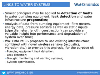 @WATERNOMICS_EU www.waternomics.eu39
LINKS TO WATER SYSTEMS
• Similar principals may be applied to detection of faults
in water pumping equipment, leak detection and water
infrastructure prognostics;
• Analysis of data from pumping equipment, flow meters,
energy data, pressure sensors as well as static inputs
(pipe diameter, length, construction) can provide a
valuable insight into performance and degradation of
system over time;
• WATERNOMICS proposes to use existing infrastructure
combined with novel wireless sensors (acoustics,
vibration etc.) to provide this analysis, for the purpose of:
– Pumping equipment fault detection;
– Leak detection;
– Drought monitoring and warning systems;
– System optimisation.
 