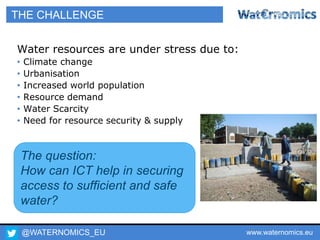 @WATERNOMICS_EU www.waternomics.eu4
THE CHALLENGE
Water resources are under stress due to:
• Climate change
• Urbanisation
• Increased world population
• Resource demand
• Water Scarcity
• Need for resource security & supply
The question:
How can ICT help in securing
access to sufficient and safe
water?
 