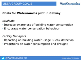 @WATERNOMICS_EU www.waternomics.eu52
USER GROUP GOALS
Goals for Waternomics pilot in Galway
Students
• Increase awareness of building water consumption
• Encourage water conservation behaviour
Facility Managers
• Reporting on building water usage & leak detection
• Predictions on water consumption and drought
 