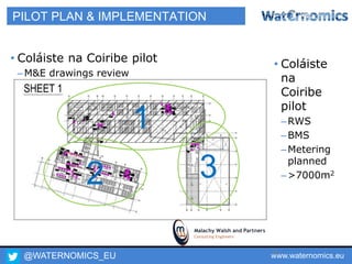@WATERNOMICS_EU www.waternomics.eu70
PILOT PLAN & IMPLEMENTATION
• Coláiste na Coiribe pilot
–M&E drawings review
1
32
• Coláiste
na
Coiribe
pilot
–RWS
–BMS
–Metering
planned
–>7000m2
 