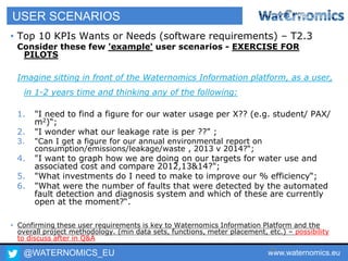 @WATERNOMICS_EU www.waternomics.eu72
USER SCENARIOS
• Top 10 KPIs Wants or Needs (software requirements) – T2.3
Consider these few 'example' user scenarios - EXERCISE FOR
PILOTS
Imagine sitting in front of the Waternomics Information platform, as a user,
in 1-2 years time and thinking any of the following:
1. "I need to find a figure for our water usage per X?? (e.g. student/ PAX/
m2)“;
2. "I wonder what our leakage rate is per ??" ;
3. "Can I get a figure for our annual environmental report on
consumption/emissions/leakage/waste , 2013 v 2014?“;
4. "I want to graph how we are doing on our targets for water use and
associated cost and compare 2012,13&14?";
5. "What investments do I need to make to improve our % efficiency“;
6. "What were the number of faults that were detected by the automated
fault detection and diagnosis system and which of these are currently
open at the moment?“.
• Confirming these user requirements is key to Waternomics Information Platform and the
overall project methodology. (min data sets, functions, meter placement, etc.) – possibility
to discuss after in Q&A
 