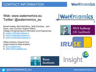 @WATERNOMICS_EU www.waternomics.eu75
CONTACT INFORMATION
Web: www.waternomics.eu
Twitter: @waternomics_eu
Daniel Coakley, Mark McCaffrey, Niall Chambers, John
Horan, John Cunnane, Eoghan Clifford
College of Engineering and Informatics (Civil Engineering)
E: eoghan.cliffor@nuigalway.ie
E: daniel.coakley@nuigalway.ie
E: mark.mccaffrey@nuigalway.ie
Willem Fabritius, Edward Curry
Insight Centre for Data Analytics
E: ed.curry@deri.org
E: willem.fabritius@ideri.org
 