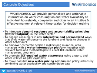 @WATERNOMICS_EU www.waternomics.eu9
Concrete Objectives
• To introduce demand response and accountability principles
(water footprint) in the water sector
• To engage consumers in new interactive and personalized ways
that bring water efficiency to the forefront and leads to changes in
water behaviours
• To empower corporate decision makers and municipal area
managers with a water information platform together with
relevant tools and methodologies to enact ICT-enabled water
management programs
• To promote ICT enabled water awareness using airports and
water utilities as pilot examples
• To make possible new water pricing options and policy actions by
combining water availability and consumption data
WATERNOMICS will provide personalised and actionable
information on water consumption and water availability to
individual households, companies and cities in an intuitive &
effective manner at relevant time-scales for decision making
 