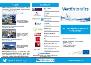 ICT for Water Resource
Management
Funded by
the European Union
(Grant Agreement No. 619660)
Project Coordinator
National University of Ireland Galway,
University Road,
Galway, Ireland.
Phone: +353 91 492973
info@waternomics.eu
www.waternomics.eu
PILOTS
@WATERNOMICS_EU
WATERNOMICS will be demonstrated in four
high impact pilots that target three different
end users/stakeholders.
Waternomics for Domestic Usage
Municipality of Thermi, Greece
Waternomics for Corporate Usage
Linate Airport, Milan, Italy
Waternomics for Municipalities
Galway City, Ireland
Homes (single residence,
apartments and complexes)
in a water stressed region
Installing a water manage-
ment system in the main
terminal of a signature EU
airport
Decision making tools and
support to public buildings
and public assets
WATERNOMICS equiped all pilot sites with
sensors linked to a single smart water plat-
form. With this smart water system, WA-
TERNOMICS applications are being tested.
PARTNERS
Waternomics is member of the ict4water cluster and the
Ctrl+SWAN Action Group
NUI Galway
Ireland
ULTRA4
Greece
UNESCO-IHE
Netherlands
TU Delft
Netherlands
BM-Change
Netherlands
R2M SOLUTION SRL
Italy
SEA
Italy
Municipality of Thermi
Greece
VTEC Engineering BV
Netherlands
 