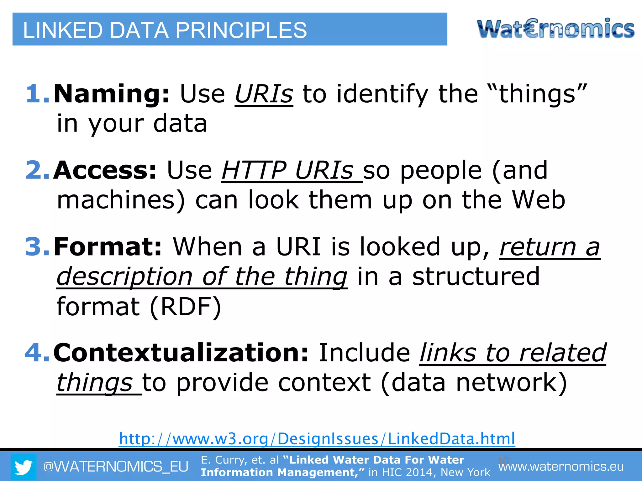 @WATERNOMICS_EU www.waternomics.eu10
LINKED DATA PRINCIPLES
1. Naming: Use URIs to identify the “things”
in your data
2. Access: Use HTTP URIs so people (and
machines) can look them up on the Web
3. Format: When a URI is looked up, return a
description of the thing in a structured
format (RDF)
4. Contextualization: Include links to related
things to provide context (data network)
http://www.w3.org/DesignIssues/LinkedData.html
E. Curry, et. al “Linked Water Data For Water
Information Management,” in HIC 2014, New York
 