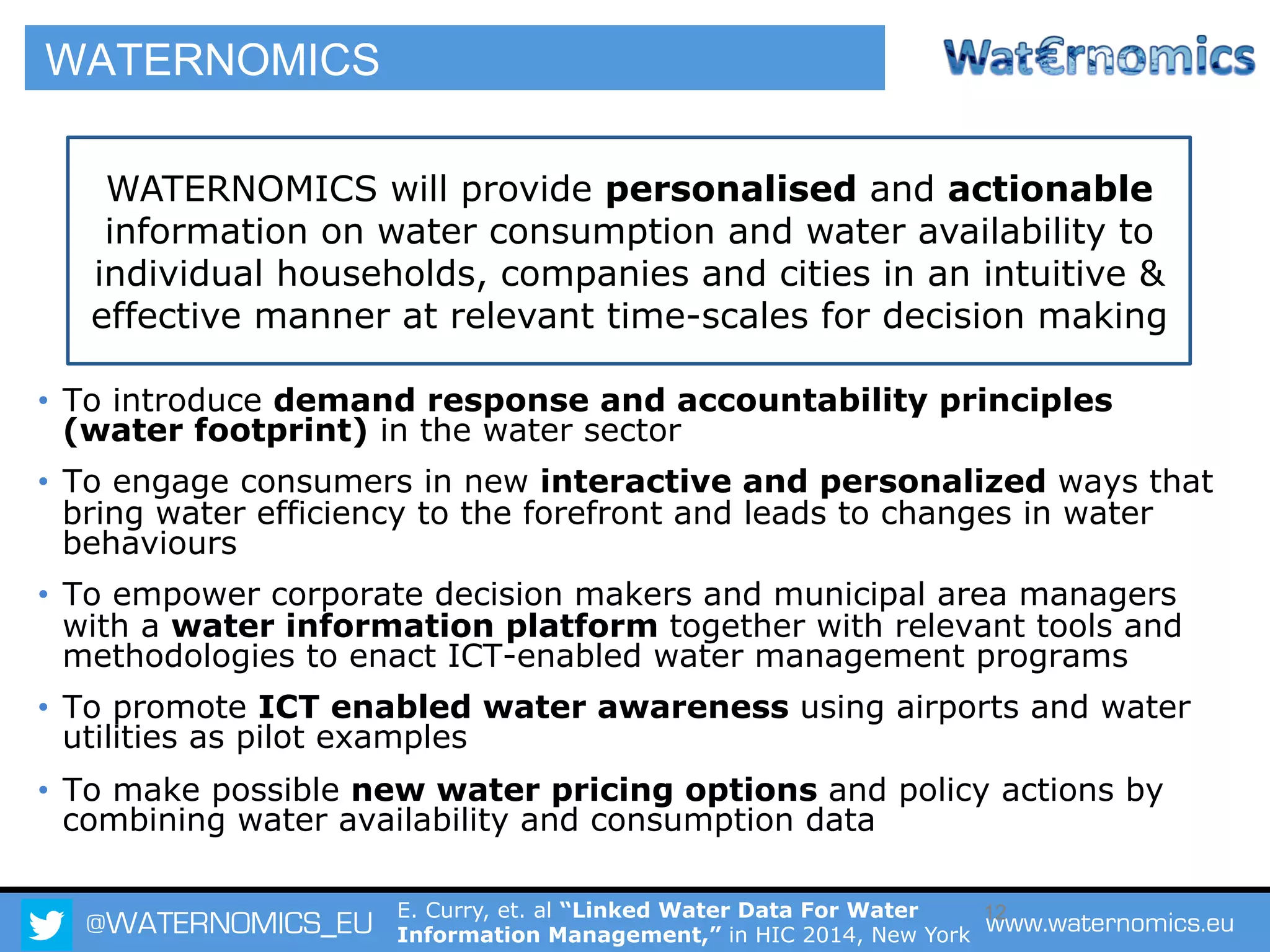 @WATERNOMICS_EU www.waternomics.eu12
•  To introduce demand response and accountability principles
(water footprint) in the water sector
•  To engage consumers in new interactive and personalized ways that
bring water efficiency to the forefront and leads to changes in water
behaviours
•  To empower corporate decision makers and municipal area managers
with a water information platform together with relevant tools and
methodologies to enact ICT-enabled water management programs
•  To promote ICT enabled water awareness using airports and water
utilities as pilot examples
•  To make possible new water pricing options and policy actions by
combining water availability and consumption data
WATERNOMICS will provide personalised and actionable
information on water consumption and water availability to
individual households, companies and cities in an intuitive &
effective manner at relevant time-scales for decision making
WATERNOMICS
E. Curry, et. al “Linked Water Data For Water
Information Management,” in HIC 2014, New York
 