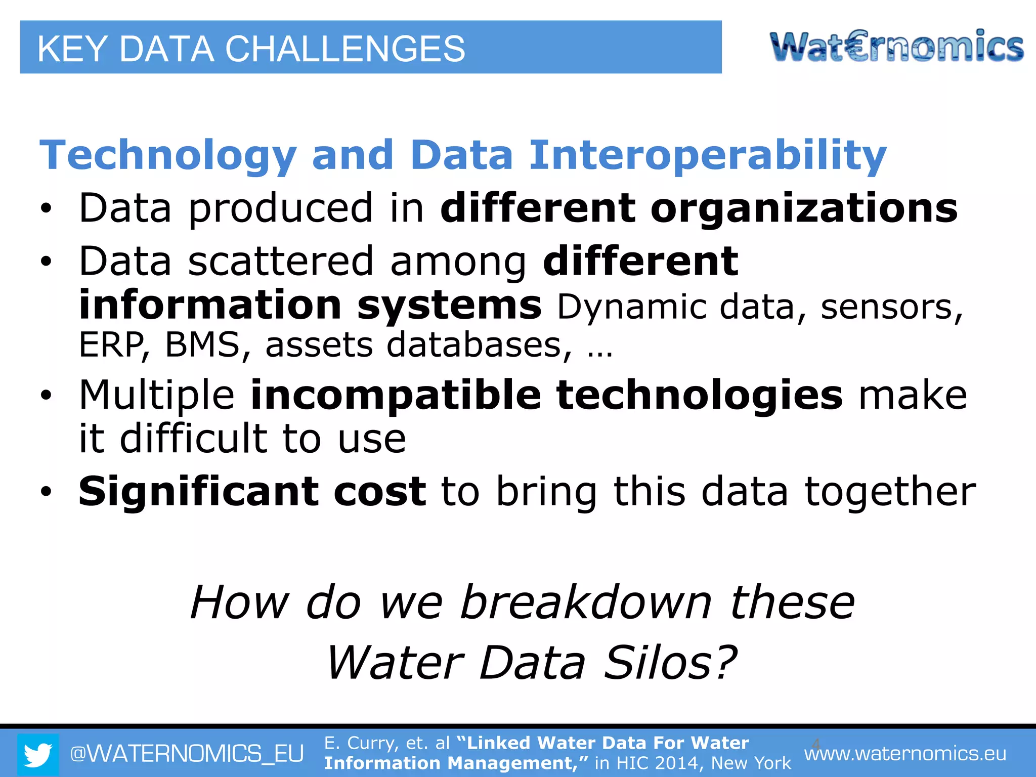 @WATERNOMICS_EU www.waternomics.eu4
Technology and Data Interoperability
•  Data produced in different organizations
•  Data scattered among different
information systems Dynamic data, sensors,
ERP, BMS, assets databases, …
•  Multiple incompatible technologies make
it difficult to use
•  Significant cost to bring this data together
How do we breakdown these
Water Data Silos?
KEY DATA CHALLENGES
E. Curry, et. al “Linked Water Data For Water
Information Management,” in HIC 2014, New York
 