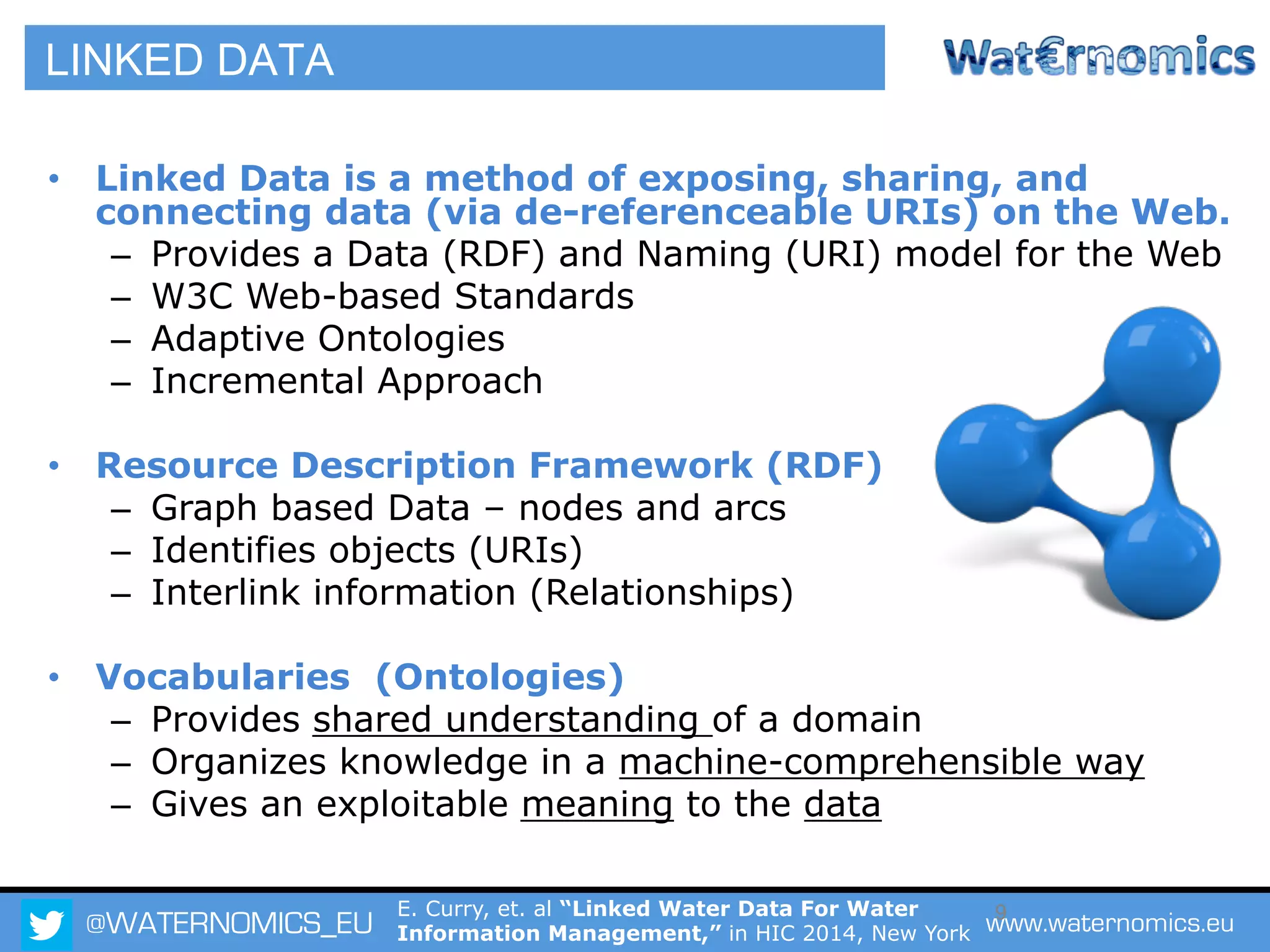 @WATERNOMICS_EU www.waternomics.eu9
•  Linked Data is a method of exposing, sharing, and
connecting data (via de-referenceable URIs) on the Web.
–  Provides a Data (RDF) and Naming (URI) model for the Web
–  W3C Web-based Standards
–  Adaptive Ontologies
–  Incremental Approach
•  Resource Description Framework (RDF)
–  Graph based Data – nodes and arcs
–  Identifies objects (URIs)
–  Interlink information (Relationships)
•  Vocabularies (Ontologies)
–  Provides shared understanding of a domain
–  Organizes knowledge in a machine-comprehensible way
–  Gives an exploitable meaning to the data
LINKED DATA
E. Curry, et. al “Linked Water Data For Water
Information Management,” in HIC 2014, New York
 
