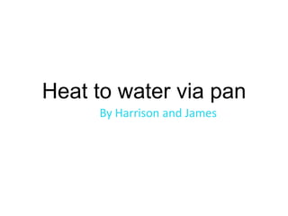 Heat to water via pan By Harrison and James  