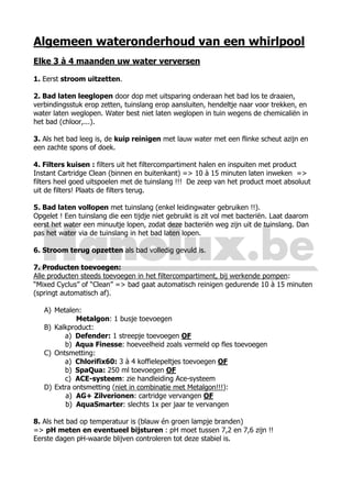 Algemeen wateronderhoud van een whirlpool
Elke 3 à 4 maanden uw water verversen
1. Eerst stroom uitzetten.
2. Bad laten leeglopen door dop met uitsparing onderaan het bad los te draaien,
verbindingsstuk erop zetten, tuinslang erop aansluiten, hendeltje naar voor trekken, en
water laten weglopen. Water best niet laten weglopen in tuin wegens de chemicaliën in
het bad (chloor,...).
3. Als het bad leeg is, de kuip reinigen met lauw water met een flinke scheut azijn en
een zachte spons of doek.
4. Filters kuisen : filters uit het filtercompartiment halen en inspuiten met product
Instant Cartridge Clean (binnen en buitenkant) => 10 à 15 minuten laten inweken =>
filters heel goed uitspoelen met de tuinslang !!! De zeep van het product moet absoluut
uit de filters! Plaats de filters terug.
5. Bad laten vollopen met tuinslang (enkel leidingwater gebruiken !!).
Opgelet ! Een tuinslang die een tijdje niet gebruikt is zit vol met bacteriën. Laat daarom
eerst het water een minuutje lopen, zodat deze bacteriën weg zijn uit de tuinslang. Dan
pas het water via de tuinslang in het bad laten lopen.
6. Stroom terug opzetten als bad volledig gevuld is.
7. Producten toevoegen:
Alle producten steeds toevoegen in het filtercompartiment, bij werkende pompen:
“Mixed Cyclus” of “Clean” => bad gaat automatisch reinigen gedurende 10 à 15 minuten
(springt automatisch af).
A) Metalen:
Metalgon: 1 busje toevoegen
B) Kalkproduct:
a) Defender: 1 streepje toevoegen OF
b) Aqua Finesse: hoeveelheid zoals vermeld op fles toevoegen
C) Ontsmetting:
a) Chlorifix60: 3 à 4 koffielepeltjes toevoegen OF
b) SpaQua: 250 ml toevoegen OF
c) ACE-systeem: zie handleiding Ace-systeem
D) Extra ontsmetting (niet in combinatie met Metalgon!!!):
a) AG+ Zilverionen: cartridge vervangen OF
b) AquaSmarter: slechts 1x per jaar te vervangen
8. Als het bad op temperatuur is (blauw én groen lampje branden)
=> pH meten en eventueel bijsturen : pH moet tussen 7,2 en 7,6 zijn !!
Eerste dagen pH-waarde blijven controleren tot deze stabiel is.
 