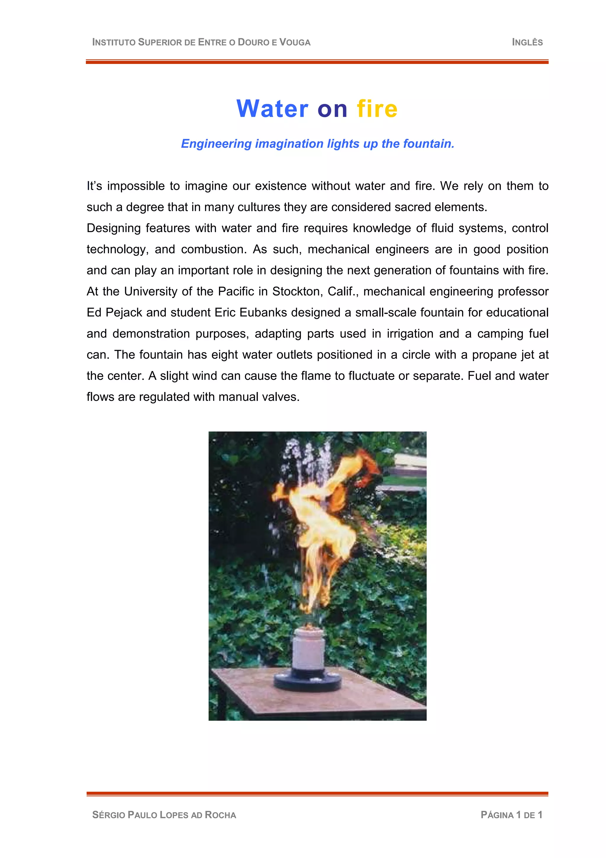 INSTITUTO SUPERIOR DE ENTRE O DOURO E VOUGA INGLÊS
Water on fire
Engineering imagination lights up the fountain.
It’s impossible to imagine our existence without water and fire. We rely on them to
such a degree that in many cultures they are considered sacred elements.
Designing features with water and fire requires knowledge of fluid systems, control
technology, and combustion. As such, mechanical engineers are in good position
and can play an important role in designing the next generation of fountains with fire.
At the University of the Pacific in Stockton, Calif., mechanical engineering professor
Ed Pejack and student Eric Eubanks designed a small-scale fountain for educational
and demonstration purposes, adapting parts used in irrigation and a camping fuel
can. The fountain has eight water outlets positioned in a circle with a propane jet at
the center. A slight wind can cause the flame to fluctuate or separate. Fuel and water
flows are regulated with manual valves.
SÉRGIO PAULO LOPES AD ROCHA PÁGINA 1 DE 1