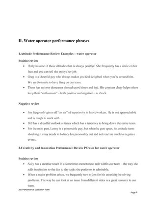 II. Water operator performance phrases
1.Attitude Performance Review Examples – water operator
Positive review
• Holly has one of those attitudes that is always positive. She frequently has a smile on her
face and you can tell she enjoys her job.
• Greg is a cheerful guy who always makes you feel delighted when you’re around him.
We are fortunate to have Greg on our team.
• Thom has an even demeanor through good times and bad. His constant cheer helps others
keep their “enthusiasm” – both positive and negative – in check.
Negative review
• Jim frequently gives off “an air” of superiority to his coworkers. He is not approachable
and is rough to work with.
• Bill has a dreadful outlook at times which has a tendency to bring down the entire team.
• For the most part, Lenny is a personable guy, but when he gets upset, his attitude turns
shocking. Lenny needs to balance his personality out and not react so much to negative
events.
2.Creativity and Innovation Performance Review Phrases for water operator
Positive review
• Sally has a creative touch in a sometimes monotonous role within our team – the way she
adds inspiration to the day to day tasks she performs is admirable.
• When a major problem arises, we frequently turn to Jon for his creativity in solving
problems. The way he can look at an issue from different sides is a great resource to our
team.
Job Performance Evaluation Form
Page 8
 