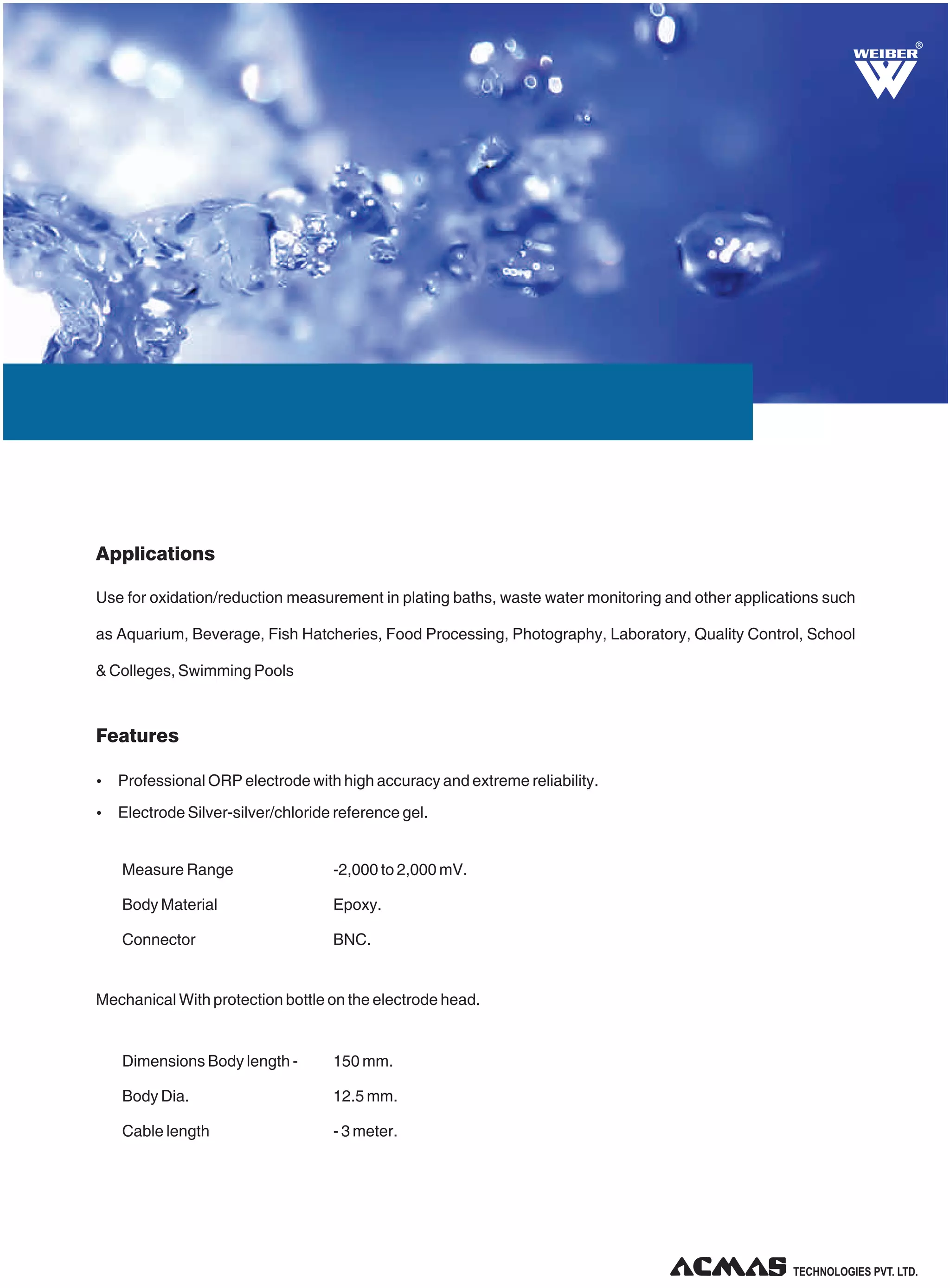 R

Applications
Use for oxidation/reduction measurement in plating baths, waste water monitoring and other applications such
as Aquarium, Beverage, Fish Hatcheries, Food Processing, Photography, Laboratory, Quality Control, School
& Colleges, Swimming Pools

Features
Ÿ Professional ORP electrode with high accuracy and extreme reliability.
Ÿ Electrode Silver-silver/chloride reference gel.

Measure Range

-2,000 to 2,000 mV.

Body Material

Epoxy.

Connector

BNC.

Mechanical With protection bottle on the electrode head.

Dimensions Body length -

150 mm.

Body Dia.

12.5 mm.

Cable length

- 3 meter.

TECHNOLOGIES PVT. LTD.

 