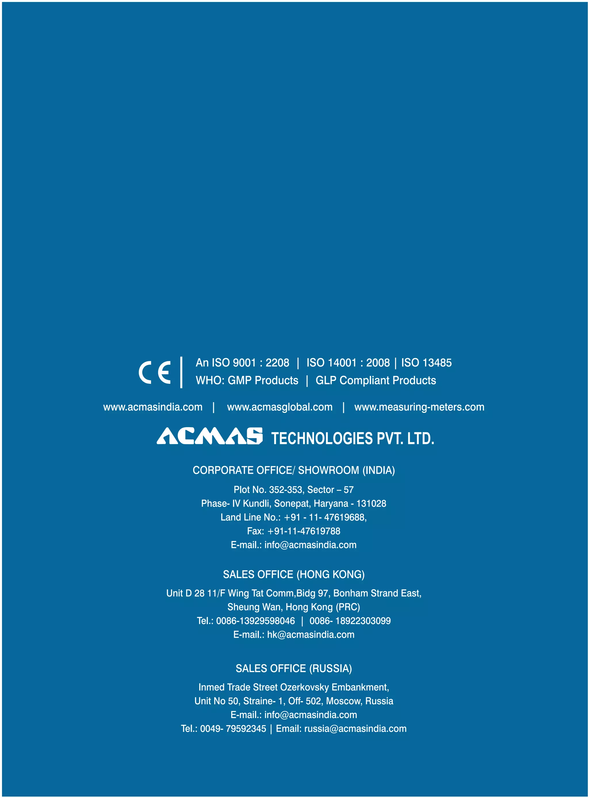 An ISO 9001 : 2208 | ISO 14001 : 2008 | ISO 13485
WHO: GMP Products | GLP Compliant Products
www.acmasindia.com |

www.acmasglobal.com | www.measuring-meters.com

TECHNOLOGIES PVT. LTD.
CORPORATE OFFICE/ SHOWROOM (INDIA)
Plot No. 352-353, Sector – 57
Phase- IV Kundli, Sonepat, Haryana - 131028
Land Line No.: +91 - 11- 47619688,
Fax: +91-11-47619788
E-mail.: info@acmasindia.com

SALES OFFICE (HONG KONG)
Unit D 28 11/F Wing Tat Comm,Bidg 97, Bonham Strand East,
Sheung Wan, Hong Kong (PRC)
Tel.: 0086-13929598046 | 0086- 18922303099
E-mail.: hk@acmasindia.com

SALES OFFICE (RUSSIA)
Inmed Trade Street Ozerkovsky Embankment,
Unit No 50, Straine- 1, Off- 502, Moscow, Russia
E-mail.: info@acmasindia.com
Tel.: 0049- 79592345 | Email: russia@acmasindia.com

 