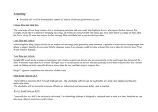 Reporting
• Detailed KPI’s will be formulated to capture all aspects of delivery performance & cost.
Unload Time per Tank Size
The knowledge of how long it takes a driver to unload a particular tank size could help highlight drivers who require further training. For
example, if one driver is shown to be taking an average of 30 mins to unload 30,000 litre tanks, and most other driver’s average 20 mins, then
the driver taking 30 mins may require further training. This could help lead to quicker delivery times.
Load Time per Vehicle
Monitoring how long it takes vehicles to get loaded each morning could potentially draw attention to patterns of some drivers taking longer than
others to depart. Specific drivers could then be observed to see if any changes could be made to lessen the time it takes for them to leave Nylex
Water Solution dispatch.
Total Time per Vehicle
Simple KPI’s such as the average working hours per vehicle can point out drivers who are consistently on the road longer than the rest of the
fleet. Whilst this may often be as a result of longer runs, it can also point out drivers who are generally slower than everyone else. We can then
work on finding out why a specific driver is slower than the rest, and take steps to improve this.
Kings IT systems compliment the allocation of above data
Daily Load Value or DLV
There will be a minimum DLV for each load each day. The scheduling software can be modified to give load value updates and flag any
undervalue loads.
The schedulers will be instructed to ensure all loads are redesigned until maximum dollar value is reached.
Weekly Load Value or WLV
There will also be a WLV for each truck each week. The scheduling software is designed to load each truck a week at a time, therefore we can
also have a flag on minimum weekly values.
 