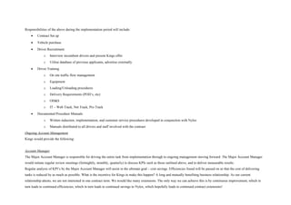 Responsibilities of the above during the implementation period will include:
• Contract Set up
• Vehicle purchase
• Driver Recruitment
o Interview incumbent drivers and present Kings offer
o Utilise database of previous applicants, advertise externally
• Driver Training
o On site traffic flow management
o Equipment
o Loading/Unloading procedures
o Delivery Requirements (POD’s, etc)
o OH&S
o IT – Web Track, Net Track, Pro Track
• Documented Procedure Manuals
o Written induction, implementation, and customer service procedures developed in conjunction with Nylex
o Manuals distributed to all drivers and staff involved with the contract
Ongoing Account Management
Kings would provide the following:
Account Manager
The Major Account Manager is responsible for driving the entire task from implementation through to ongoing management moving forward. The Major Account Manager
would initiate regular review meetings (fortnightly, monthly, quarterly) to discuss KPIs such as those outlined above, and to deliver measurable results.
Regular analysis of KPI’s by the Major Account Manager will assist in the ultimate goal – cost savings. Efficiencies found will be passed on so that the cost of delivering
tanks is reduced by as much as possible. What is the incentive for Kings to make this happen? A long and mutually benefiting business relationship. As our current
relationship attests, we are not interested in one contract term. We would like many extensions. The only way we can achieve this is by continuous improvement, which in
turn leads to continued efficiencies, which in turn leads to continued savings to Nylex, which hopefully leads to continued contract extensions!
 