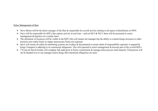 Nylex Management of fleet.
• Steve Moore will be the direct manager of the fleet & responsible for cost & activity relating to all aspect of distribution at NWS.
• Steve will be responsible for KPI’s that capture activity in real time – such as DLV & WLV these will be presented to senior
management & logistics on a weekly basis.
• The utilisation of resources will be visible in the KPI’s this will ensure site manager has the ability to commit Kings recourses to other
business unit within Nylex to negate unnecessary fixed cost exposure
• Steve will ensure all safety & monitoring systems are in place & documented to ensure chain of responsibility exposure is negated &
Kings Transport is adhering to its contractual obligations. This will reported to senior management & become part of the overall KPI’s.
• T Evans & David Gordon will complete full audit prior to Nylex commitment & manage entire process until maturity. Full process will
not be handed over to site manager unless Kings full contractual obligations are meet.
 