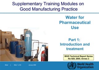 Water for Pharmaceutical Use Part 1:  Introduction and treatment Supplementary Training Modules on  Good Manufacturing Practice WHO Technical Report Series No 929, 2005. Annex 3 