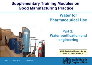 Supplementary Training Modules on
               Good Manufacturing Practice
                                               Water for
                                           Pharmaceutical Use

                                                  Part 2:
                                           Water purification and
                                               engineering


                                                WHO Technical Report Series
                                                  No 929, 2005. Annex 3


Water   |   Slide 1 of 19   January 2006
 
