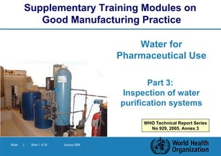 Supplementary Training Modules on
               Good Manufacturing Practice

                                                Water for
                                            Pharmaceutical Use

                                                   Part 3:
                                            Inspection of water
                                            purification systems

                                                 WHO Technical Report Series
                                                   No 929, 2005. Annex 3


Water   |    Slide 1 of 30   January 2006
 