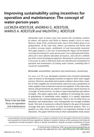 Improving sustainability using incentives for
operation and maintenance: The concept of
water-person-years
LUCREZIA KOESTLER, ANDREAS G. KOESTLER,
MARIUS A. KOESTLER and VALENTIN J. KOESTLER
                                Substantial sums of money have been poured into developing countries
                                by donors, aid agencies and NGOs to improve people’s access to water.
                                However, many of the constructed water sources have broken down or are
                                dysfunctional. At the same time, donors, governments and NGOs rush
                                to achieve coverage targets, ambitiously set and inaccurately measured.
                                This paper proposes a new way of measuring the impact of investments.
                                Assessing investments in ‘water-person-years’ over a deﬁned period of time,
                                allows for a more efﬁcient allocation of resources, and calls for a rethink-
                                ing of the current development approach. Measuring in water-person-years
                                is necessary in order to shift focus from new infrastructure development to
                                operation and maintenance of existing water systems, something that is
                                crucial for sustainability.

                                Keywords: sustainability, operation and maintenance, monitoring

                                FOR MORE THAN 50 YEARS, developed countries have invested substantial
                                sums of money in developing countries to improve their water supply
                                services. However, anecdotal and numeric evidence shows that a num-
                                ber of water supplies are not functional, and every year a proportion of
                                water supplies cease to function and are not repaired. At the same time,
                                donors and governments are asked to continuously report increases in
                                ‘coverage’ of water services, in order to meet international and nation-
                                al targets. This paper argues that, in addition to increasing the access
                                of populations to sustainable water supplies, it is equally important
                                to maintain the existing infrastructure. There is far too little focus on
There is far too little         operation and maintenance, and consequently not enough available
 focus on operation             funds. This lack of awareness is directly linked to the goal of increased
   and maintenance              coverage that gives incentives to fund short-lived projects. This is a
                                paradox at a time when sustainability is an important criterion in aid
                                allocation. The paper will ﬁrst look at what sustainability really means


    Lucrezia Koestler (lucrezia.koestler@fontes.no) is a project coordinator for the Norwegian NGO Fontes Foundation
    and consultant for Fontes AS/Fontes Uganda Ltd. Andreas G. Koestler is Director of the consultancy ﬁrm Fontes AS
     and Director of Fontes Foundation. Marius A. Koestler and Valentin J. Koestler are project coordinators for Fontes
                                                                                                          Foundation.
                                              © Practical Action Publishing, 2010, www.practicalactionpublishing.org
                                       doi: 10.3362/1756-3488.2010.014, ISSN: 0262-8104 (print) 1756-3488 (online)
Waterlines Vol. 29 No. 2                                                                                    April 2010
 