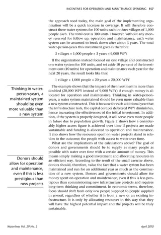 INCENTIVES FOR OPERATION AND MAINTENANCE SPENDING 157



                           the approach used today, the main goal of the implementing orga-
                           nization will be a quick increase in coverage. It will therefore con-
                           struct three water systems for 100 units each in three villages of 1,000
                           people each. The total cost is 300 units. However, without any mon-
                           ey reserved for follow up, operation and maintenance, each water
                           system can be assumed to break down after about 3 years. The total
                           water-person-years this investment gives is therefore:

                               3 villages × 1,000 people × 3 years = 9,000 WPY

                             If the organization instead focused on one village and constructed
                           one water system for 100 units, and set aside 10 per cent of the invest-
                           ment cost (10 units) for operation and maintenance each year for the
                           next 20 years, the result looks like this:

                               1 village × 1,000 people × 20 years = 20,000 WPY

                              The example shows that the impact of the investment is more than
  Thinking in water-       doubled (20,000 WPY instead of 9,000 WPY) if enough money is al-
     person-years, a       located for operation and maintenance. Thinking in water-person-
 maintained system         years, a water system maintained should be even more valuable than
     should be even        a new system constructed. This is because for each additional year that
 more valuable than        the infrastructure lasts, the capital cost per delivered WPY diminishes,
                           hence increasing the effectiveness of the initial investment. In addi-
       a new system
                           tion, if the system is properly designed, it will serve even more people
                           in future due to population growth. Figure 2 shows how a consider-
                           ably higher access ﬁgure is achieved over time if projects are made
                           sustainable and funding is allocated to operation and maintenance.
                           It also shows how the resources spent on water projects stand in rela-
                           tion to the outcome; the people with access to water over time.
                              What are the implications of the calculations above? The goal of
                           donors and governments should be to supply as many people as
                           possible with water over time with a certain amount of money. This
                           means simply making a good investment and allocating resources in
      Donors should        an efﬁcient way. According to the result of the small exercise above,
 allow for operation       donors should, therefore, value the fact that a water system has been
  and maintenance,         maintained and run for an additional year as much as the construc-
    even if this is less   tion of a new system. Donors and governments should allow for
     prestigious than      money spent on operation and maintenance, even if this is less pres-
                           tigious than commissioning new infrastructure projects and requires
        new projects
                           long-term thinking and commitment. In economic terms, therefore,
                           focus should shift from only new people supplied to people supplied
                           in general, regardless of whether it is from a new or an existing in-
                           frastructure. It is only by allocating resources in this way that they
                           will have the highest potential impact and the projects will be truly
                           sustainable.




Waterlines Vol. 29 No. 2                                                                  April 2010
 