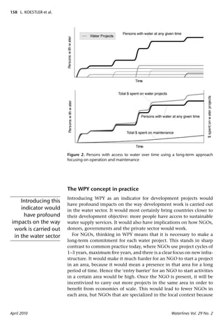 158 L. KOESTLER et al.




                         Figure 2. Persons with access to water over time using a long-term approach
                         focusing on operation and maintenance




                         The WPY concept in practice
                         Introducing WPY as an indicator for development projects would
     Introducing this
                         have profound impacts on the way development work is carried out
     indicator would     in the water sector. It would most certainly bring countries closer to
      have profound      their development objective: more people have access to sustainable
 impacts on the way      water supply services. It would also have implications on how NGOs,
  work is carried out    donors, governments and the private sector would work.
  in the water sector       For NGOs, thinking in WPY means that it is necessary to make a
                         long-term commitment for each water project. This stands in sharp
                         contrast to common practice today, where NGOs use project cycles of
                         1–3 years, maximum ﬁve years, and there is a clear focus on new infra-
                         structure. It would make it much harder for an NGO to start a project
                         in an area, because it would mean a presence in that area for a long
                         period of time. Hence the ‘entry barrier’ for an NGO to start activities
                         in a certain area would be high. Once the NGO is present, it will be
                         incentivized to carry out more projects in the same area in order to
                         beneﬁt from economies of scale. This would lead to fewer NGOs in
                         each area, but NGOs that are specialized in the local context because



April 2010                                                                    Waterlines Vol. 29 No. 2
 