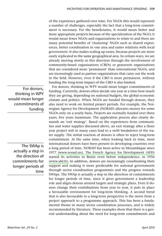 INCENTIVES FOR OPERATION AND MAINTENANCE SPENDING 159



                           of the experience gathered over time. For NGOs this would represent
                           a number of challenges, especially the fact that a long-term commit-
                           ment is necessary. For the beneﬁciaries, it would mean better and
                           more appropriate projects because of the specialization of the NGO; it
                           would mean fewer NGOs and organizations to relate to and there are
                           many potential beneﬁts of ‘clustering’ NGOs such as shared experi-
                           ences, better coordination in one area and easier relations with local
                           government. It also makes scaling up easier, because projects are more
                           easily replicated in the same geographical area. In certain ways, we are
                           already moving slowly in this direction through the involvement of
                           community-based organizations (CBOs) or grassroots organizations
                           that are considered more ‘permanent’ than international NGOs, and
                           are increasingly used as partner organizations that carry out the work
                           in the ﬁeld. However, even if the CBO is more permanent, without
                           funding the long-term impact of the CBO is also limited.
                              For donors, thinking in WPY would mean longer commitments of
       For donors,
                           funding. Currently, donors often decide one year at a time how much
   thinking in WPY         they are giving, depending on national budgets, the global economic
would mean longer          climate and politics. When NGOs are funded through donors, they
  commitments of           also need to work on limited project periods. For example, the Nor-
           funding         wegian Agency for Development (NORAD) allocates money for some
                           NGOs only on a yearly basis. Projects are normally funded over three
                           years, ﬁve years maximum. The application process also clearly de-
                           mands an ‘exit strategy’. Based on the experiences from communi-
                           ties and water supplies discussed above, an exit strategy after a three
                           year project will in many cases lead to a swift breakdown of the wa-
                           ter supply. The initial reaction of donors is often to reject long-term
                           commitment. At the same time, when looking back in time, most
                           international donors have been present in developing countries over
         The SWAp is       a long period of time. NORAD has been active in Mozambique since
     actually a step in    1977 (www.norad.no). The French Agency for Development (AFD)
      the direction of     started its activities in Benin even before independence, in 1956
    commitments for        (www.afd.fr). In addition, donors are increasingly coordinating their
    longer periods of      support and making it more predictable for national governments
                           through sector coordination programmes and the progress towards
                  time
                           SWAps. The SWAp is actually a step in the direction of commitments
                           for longer periods of time, since it gives government a leadership
                           role and aligns donors around targets and strategic plans. Even if do-
                           nors change their contributions from year to year, it puts in place
                           a favourable environment for long-term thinking. A second trend
                           that is also favourable to a long-term perspective is the move from a
                           project approach to a programme approach. This has been a funda-
                           mental theme in many sector coordination processes, and is widely
                           recommended by literature. These examples show that there is a gen-
                           eral understanding about the need for long-term commitments and



Waterlines Vol. 29 No. 2                                                                  April 2010
 