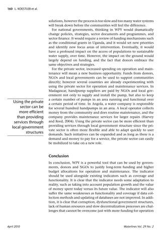 160 L. KOESTLER et al.



                         solutions, however the process is too slow and too many water systems
                         will break down before the communities will feel the difference.
                           For national governments, thinking in WPY would dramatically
                         change policies, strategies, sector documents and programmes, and
                         sector ﬁnance. It would require a review of funding mechanisms such
                         as the conditional grants in Uganda, and it would set new priorities
                         and identify new focus areas of intervention. Eventually, it would
                         have a profound impact on the access of populations to sustainable
                         water supply, over time. However, the impact on the ground would
                         largely depend on funding, and the fact that donors embrace the
                         same objectives and strategies.
                           For the private sector, increased spending on operation and main-
                         tenance will mean a new business opportunity. Funds from donors,
                         NGOs and local governments can be used to support communities
                         directly; however several countries are already experimenting with
                         using the private sector for operation and maintenance services. In
                         Madagascar, handpump suppliers are paid by NGOs and local gov-
                         ernment not only to supply and install the pump, but also to keep
                         a certain number of pumps in an area running and functional over
    Using the private    a certain period of time. In Angola, a water company is responsible
        sector can be    for several hundred handpumps in an area. A local operator collects
       more efﬁcient     money from the community and does routine maintenance, and the
      than providing     company provides maintenance services for larger repairs (Harvey
    services through     and Reed, 2004). Using the private sector can be more efﬁcient than
                         providing services through local government structure since the pri-
   local government
                         vate sector is often more ﬂexible and able to adapt quickly to user
           structures    demands. Such initiatives can be expanded and as long as there is a
                         demand and money to pay for a service, the private sector can easily
                         be mobilized to take on a new role.



                         Conclusion
                         In conclusion, WPY is a powerful tool that can be used by govern-
                         ments, donors and NGOs to justify long-term funding and higher
                         budget allocations for operation and maintenance. The indicator
                         should be used alongside existing indicators such as coverage and
                         functionality. It is clear that the indicator needs some adaptation to
                         reality, such as taking into account population growth and the value
                         of money spent today versus its future value. The indicator will also
                         suffer the same weaknesses as functionality and coverage if data col-
                         lection methods and updating of databases are not improved. In addi-
                         tion, it is clear that corruption, dysfunctional government structures,
                         lack of human resources and slow decentralization processes are chal-
                         lenges that cannot be overcome just with more funding for operation



April 2010                                                                 Waterlines Vol. 29 No. 2
 