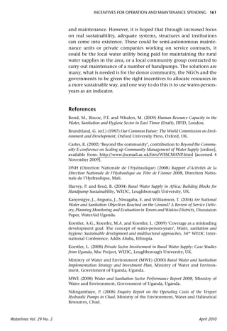 INCENTIVES FOR OPERATION AND MAINTENANCE SPENDING 161



                           and maintenance. However, it is hoped that through increased focus
                           on real sustainability, adequate systems, structures and institutions
                           can come into existence. These could be semi-autonomous mainte-
                           nance units or private companies working on service contracts, it
                           could be the local water utility being paid for maintaining the rural
                           water supplies in the area, or a local community group contracted to
                           carry out maintenance of a number of handpumps. The solutions are
                           many, what is needed is for the donor community, the NGOs and the
                           governments to be given the right incentives to allocate resources in
                           a more sustainable way, and one way to do this is to use water-person-
                           years as an indicator.



                           References
                           Bond, M., Biscoe, P.T. and Whalen, M. (2009) Human Resource Capacity in the
                           Water, Sanitation and Hygiene Sector in East Timor (Draft), DFID, London.

                           Brundtland, G. (ed.) (1987) Our Common Future: The World Commission on Envi-
                           ronment and Development, Oxford University Press, Oxford, UK.

                           Carter, R. (2002) ‘Beyond the community’, contribution to Beyond the Commu-
                           nity E-conference on Scaling up Community Management of Water Supply [online],
                           available from: http://www.jiscmail.ac.uk/lists/WSSCMANP.html [accessed 4
                           November 2009].

                           DNH (Direction Nationale de l’Hydraulique) (2008) Rapport d’Activités de la
                           Direction Nationale de l’Hydraulique au Titre de l’Annee 2008, Direction Natio-
                           nale de l’Hydraulique, Mali.

                           Harvey, P. and Reed, B. (2004) Rural Water Supply in Africa: Building Blocks for
                           Handpump Sustainability, WEDC, Loughborough University, UK.

                           Kanyesigye, J., Anguria, J., Niwagaba, E. and Williamson, T. (2004) Are National
                           Water and Sanitation Objectives Reached on the Ground? A Review of Service Deliv-
                           ery, Planning Monitoring and Evaluation in Tororo and Wakiso Districts, Discussion
                           Paper, WaterAid Uganda.

                           Koestler, A.G., Koestler, M.A. and Koestler, L. (2009) ‘Coverage as a misleading
                           development goal: The concept of water-person-years’, Water, sanitation and
                           hygiene: Sustainable development and multisectoral approaches, 34th WEDC Inter-
                           national Conference, Addis Ababa, Ethiopia.

                           Koestler, L. (2008) Private Sector Involvement in Rural Water Supply: Case Studies
                           from Uganda, Msc Project, WEDC, Loughborough University, UK.

                           Ministry of Water and Environment (MWE) (2000) Rural Water and Sanitation
                           Implementation Strategy and Investment Plan, Ministry of Water and Environ-
                           ment, Government of Uganda, Uganda.

                           MWE (2008) Water and Sanitation Sector Performance Report 2008, Ministry of
                           Water and Environment, Government of Uganda, Uganda.

                           Ndingambaye, P. (2008) Enquiry Report on the Operating Costs of the Vergnet
                           Hydraulic Pumps in Chad, Ministry of the Environment, Water and Halieutical
                           Resources, Chad.



Waterlines Vol. 29 No. 2                                                                           April 2010
 