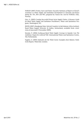 162 L. KOESTLER et al.



                         NORAD (2007) Fiction, Facts and Future: Executive Summary of Report on Norad’s
                         Assistance to Water Supply and Sanitation Development in Tanzania and Kenya
                         during the 70’s, 80’s and 90’s, prepared by Tranor Int. Ltd for NORAD, Oslo,
                         Norway.

                         Oyo, A. (2002) Creating Successful Private Sector Supply Chains: A Resource Guide
                         for Rural Water Supply and Sanitation Practitioners, Water and Sanitation Pro-
                         gram, Washington, DC.

                         RWSN (2007) Handpump Data: Selected Countries in Sub-Saharan Africa [online],
                         Rural Water Supply Network, St Gallen, Switzerland, available from: www.
                         rwsn.ch [accessed 5 November 2009].

                         Sinclair, P. (2004) Scaling-up Rural Water Supply Coverage in Uganda: Can The
                         Ambitious Targets Be Achieved? IRC International Water and Sanitation Centre,
                         The Netherlands.

                         Sugden, S. (2003) Indicators for the Water Sector: Examples from Malawi, Field-
                         work Report, WaterAid, London.




April 2010                                                                        Waterlines Vol. 29 No. 2
 