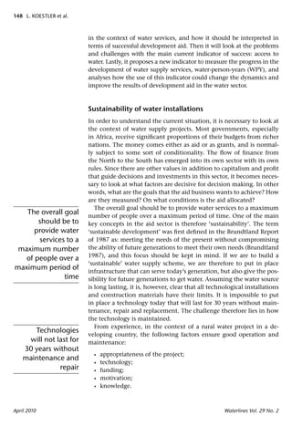 148 L. KOESTLER et al.



                         in the context of water services, and how it should be interpreted in
                         terms of successful development aid. Then it will look at the problems
                         and challenges with the main current indicator of success: access to
                         water. Lastly, it proposes a new indicator to measure the progress in the
                         development of water supply services, water-person-years (WPY), and
                         analyses how the use of this indicator could change the dynamics and
                         improve the results of development aid in the water sector.



                         Sustainability of water installations
                         In order to understand the current situation, it is necessary to look at
                         the context of water supply projects. Most governments, especially
                         in Africa, receive signiﬁcant proportions of their budgets from richer
                         nations. The money comes either as aid or as grants, and is normal-
                         ly subject to some sort of conditionality. The ﬂow of ﬁnance from
                         the North to the South has emerged into its own sector with its own
                         rules. Since there are other values in addition to capitalism and proﬁt
                         that guide decisions and investments in this sector, it becomes neces-
                         sary to look at what factors are decisive for decision making. In other
                         words, what are the goals that the aid business wants to achieve? How
                         are they measured? On what conditions is the aid allocated?
                            The overall goal should be to provide water services to a maximum
   The overall goal      number of people over a maximum period of time. One of the main
       should be to      key concepts in the aid sector is therefore ‘sustainability’. The term
      provide water      ‘sustainable development’ was ﬁrst deﬁned in the Brundtland Report
       services to a     of 1987 as: meeting the needs of the present without compromising
 maximum number          the ability of future generations to meet their own needs (Brundtland
                         1987), and this focus should be kept in mind. If we are to build a
   of people over a
                         ‘sustainable’ water supply scheme, we are therefore to put in place
maximum period of        infrastructure that can serve today’s generation, but also give the pos-
               time      sibility for future generations to get water. Assuming the water source
                         is long lasting, it is, however, clear that all technological installations
                         and construction materials have their limits. It is impossible to put
                         in place a technology today that will last for 30 years without main-
                         tenance, repair and replacement. The challenge therefore lies in how
                         the technology is maintained.
                            From experience, in the context of a rural water project in a de-
       Technologies
                         veloping country, the following factors ensure good operation and
     will not last for   maintenance:
    30 years without
                           •   appropriateness of the project;
    maintenance and
                           •   technology;
               repair      •   funding;
                           •   motivation;
                           •   knowledge.



April 2010                                                                    Waterlines Vol. 29 No. 2
 
