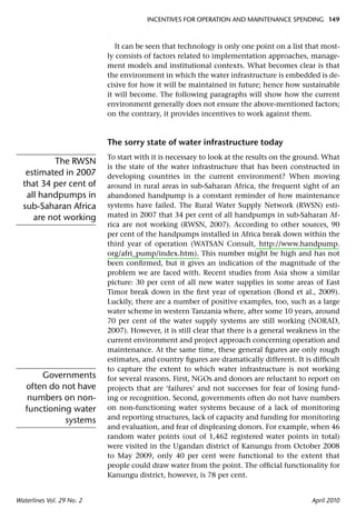 INCENTIVES FOR OPERATION AND MAINTENANCE SPENDING 149



                              It can be seen that technology is only one point on a list that most-
                           ly consists of factors related to implementation approaches, manage-
                           ment models and institutional contexts. What becomes clear is that
                           the environment in which the water infrastructure is embedded is de-
                           cisive for how it will be maintained in future; hence how sustainable
                           it will become. The following paragraphs will show how the current
                           environment generally does not ensure the above-mentioned factors;
                           on the contrary, it provides incentives to work against them.



                           The sorry state of water infrastructure today
                           To start with it is necessary to look at the results on the ground. What
          The RWSN
                           is the state of the water infrastructure that has been constructed in
   estimated in 2007       developing countries in the current environment? When moving
  that 34 per cent of      around in rural areas in sub-Saharan Africa, the frequent sight of an
   all handpumps in        abandoned handpump is a constant reminder of how maintenance
  sub-Saharan Africa       systems have failed. The Rural Water Supply Network (RWSN) esti-
     are not working       mated in 2007 that 34 per cent of all handpumps in sub-Saharan Af-
                           rica are not working (RWSN, 2007). According to other sources, 90
                           per cent of the handpumps installed in Africa break down within the
                           third year of operation (WATSAN Consult, http://www.handpump.
                           org/afri_pump/index.htm). This number might be high and has not
                           been conﬁrmed, but it gives an indication of the magnitude of the
                           problem we are faced with. Recent studies from Asia show a similar
                           picture: 30 per cent of all new water supplies in some areas of East
                           Timor break down in the ﬁrst year of operation (Bond et al., 2009).
                           Luckily, there are a number of positive examples, too, such as a large
                           water scheme in western Tanzania where, after some 10 years, around
                           70 per cent of the water supply systems are still working (NORAD,
                           2007). However, it is still clear that there is a general weakness in the
                           current environment and project approach concerning operation and
                           maintenance. At the same time, these general ﬁgures are only rough
                           estimates, and country ﬁgures are dramatically different. It is difﬁcult
                           to capture the extent to which water infrastructure is not working
       Governments         for several reasons. First, NGOs and donors are reluctant to report on
   often do not have       projects that are ‘failures’ and not successes for fear of losing fund-
    numbers on non-        ing or recognition. Second, governments often do not have numbers
   functioning water       on non-functioning water systems because of a lack of monitoring
             systems       and reporting structures, lack of capacity and funding for monitoring
                           and evaluation, and fear of displeasing donors. For example, when 46
                           random water points (out of 1,462 registered water points in total)
                           were visited in the Ugandan district of Kanungu from October 2008
                           to May 2009, only 40 per cent were functional to the extent that
                           people could draw water from the point. The ofﬁcial functionality for
                           Kanungu district, however, is 78 per cent.


Waterlines Vol. 29 No. 2                                                                   April 2010
 