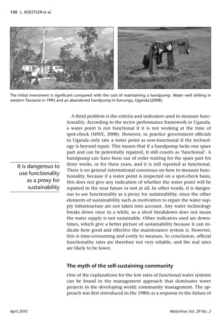 150 L. KOESTLER et al.




The initial investment is signiﬁcant compared with the cost of maintaining a handpump. Water well drilling in
western Tanzania in 1995 and an abandoned handpump in Kanungu, Uganda (2008)



                                 A third problem is the criteria and indicators used to measure func-
                              tionality. According to the sector performance framework in Uganda,
                              a water point is not functional if it is not working at the time of
                              spot-check (MWE, 2008). However, in practice government ofﬁcials
                              in Uganda only rate a water point as non-functional if the technol-
                              ogy is beyond repair. This means that if a handpump lacks one spare
                              part and can be potentially repaired, it still counts as ‘functional’. A
                              handpump can have been out of order waiting for the spare part for
                              three weeks, or for three years, and it is still reported as functional.
    It is dangerous to
                              There is no general international consensus on how to measure func-
     use functionality        tionality, because if a water point is inspected on a spot-check basis,
          as a proxy for      this does not give any indication of whether the water point will be
          sustainability      repaired in the near future or not at all. In other words, it is danger-
                              ous to use functionality as a proxy for sustainability, since the other
                              elements of sustainability such as motivation to repair the water sup-
                              ply infrastructure are not taken into account. Any water technology
                              breaks down once in a while, so a short breakdown does not mean
                              the water supply is not sustainable. Other indicators used are down-
                              times, which give a better picture of sustainability because it can in-
                              dicate how good and effective the maintenance system is. However,
                              this is time-consuming and costly to measure. In conclusion, ofﬁcial
                              functionality rates are therefore not very reliable, and the real rates
                              are likely to be lower.



                              The myth of the self-sustaining community
                              One of the explanations for the low rates of functional water systems
                              can be found in the management approach that dominates water
                              projects in the developing world: community management. The ap-
                              proach was ﬁrst introduced in the 1980s as a response to the failure of



April 2010                                                                            Waterlines Vol. 29 No. 2
 