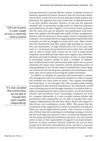 INCENTIVES FOR OPERATION AND MAINTENANCE SPENDING 151



                           local governments to provide effective services. It quickly became an
                           attractive approach for donors, because it puts the receiving commu-
                           nity in focus, is based on cost recovery and aims to make projects self-
                           sustaining. The approach has many merits and, if implemented well,
                           it can have positive outcomes. However, in one area the approach
                           normally fails: in producing enough funds for long-term operation
   Full cost recovery      and maintenance of water supplies. Cost recovery means in practice
     in water supply       that the water-users pay for operation and maintenance (and some-
services is extremely      times also capital) costs through water tariffs or other arrangements.
      hard to achieve      However, full cost recovery in water supply services is extremely hard
                           to achieve. Even utilities that serve large populations and beneﬁt from
                           economies of scale can struggle to recover their costs. Water services
                           have the characteristic that they require high spending on construc-
                           tion and maintenance of large infrastructure, but at the same time
                           water is a social good and governments put in place laws and tariff
                           caps in order to ensure basic services for all. Even if many private
                           companies successfully provide urban water supplies, they often ben-
                           eﬁt from some kind of subsidy or economies of scale. In rural settings
                           in developing countries, neither of these is available. In addition,
                           poor communications and road networks make inputs such as power,
                           chemicals and spares more expensive and the purchasing power of
                           rural populations is low. All this makes it doubtful that a rural village
                           can recover all costs for long-term operation and maintenance from
                           water sales, not to speak of recovering the capital investment.
                              In addition to funding for operation and maintenance, commu-
                           nity management relies on community members in order to manage
                           and maintain the water point in future. This requires knowledge
                           and motivation. It was thought that with enough initial training
                           in management and technical maintenance, the community would
   It is now accepted      start a learning process and through experience it would be fully ca-
    that communities       pable of maintaining the water system in future. For the last decade,
        are not able to    scholars and practitioners have increasingly recognized the need
          manage their     for a support mechanism. It is now accepted among scholars and
                           practitioners that communities are not able to manage their water
        water supplies
                           supplies independently, but that they need a 20 per cent support to
        independently      their 80 per cent contribution (Carter, 2002). This means that the
                           community needs support both in terms of continuous training and
                           follow up, and through ﬁnancial means. This is because a commu-
                           nity will only take full ownership of a technology as long as it feels it
                           has the knowledge and capacity to do so. As many developing coun-
                           tries are going through decentralization processes, the most natural
                           entity to take on this responsibility of support is local government.
                           However, in many countries ﬁnancial authority has not yet been
                           transferred to the lower administrative levels, and there is a general
                           lack of capacity and resources in local government structures. Some



Waterlines Vol. 29 No. 2                                                                   April 2010
 