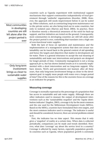 152 L. KOESTLER et al.



                          countries such as Uganda experiment with institutional support
                          mechanisms that support communities independently of local gov-
                          ernment through ‘umbrella’ organizations (Koestler, 2008). How-
                          ever, the approach still needs improvement before it can be scaled
                          up. Other solutions, such as contracting long-term maintenance out
  Most communities        to the private sector, are also being tried out in some countries, but
        in developing     only in isolated cases (Harvey and Reed, 2004). In practice, there
    countries are still   is therefore merely a theoretical awareness of the need for back-up
  left alone after the    support, and few initiatives are tested on the ground. Consequently,
     project period is    most communities in developing countries are still left alone after
                          the project period is over, something that translates into a high rate
                 over
                          of non-functional water supplies.
                             Both the lack of focus on operation and maintenance and the
                          implementation of a management system that does not ensure sus-
                          tainability can be traced back to the general context of aid spending
                          and hence the targets and objectives that matter in development aid
                          for water. There is a general reluctance to accept the real meaning of
                          sustainability and make sure interventions and projects are designed
                          for longer periods of time. Community management is not a wrong
                          approach per se, but has shown limited results as it is currently imple-
     Only long-term       mented with a short intervention and no long-term support. Why
        involvement       have donors, NGOs and governments not learned, after all these
  brings us closer to     years, that only long-term involvement brings us closer to the devel-
   sustainable water      opment goal: to supply more people with water over a longer period
                          of time? One of the reasons for this is the excessive focus on coverage
            supplies
                          as an indicator for progress.



                          Measuring coverage
                          Coverage is normally expressed as the percentage of a population that
                          has access to sustainable and safe water supply. Although there are
                          other indicators used to measure the output of development inter-
                          ventions such as the ‘sustainability snapshot’ and the ‘equity distri-
                          bution indicator’ (Sugden, 2003), coverage is by far the most common
                          and the one used for the Millennium Development Goals (MDGs).
                          Based on the MDGs, countries have formulated their own targets, and
                          the most common indicator used is coverage. The indicator is useful
                          and should be considered; however, there are several problems related
                          to it.
                            First, the indicator has no time aspect. This means that it only
                          gives a ‘snapshot’ of reality at a certain time. When data is collected
                          periodically, comparisons can be made and trends identiﬁed. How-
                          ever, what does ‘coverage’ say about the service level in a country?
                          Coverage is affected by many factors, especially population growth.
                          In countries such as Uganda, where population growth is extremely


April 2010                                                                   Waterlines Vol. 29 No. 2
 