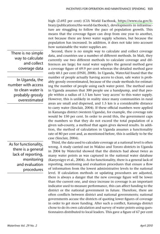 INCENTIVES FOR OPERATION AND MAINTENANCE SPENDING 153



                           high (2.692 per cent) (CIA World Factbook, https://www.cia.gov/li-
                           brary/publications/the-world-factbook/), developments in infrastruc-
                           ture are struggling to follow the pace of population growth. This
                           means that the coverage ﬁgure can drop from one year to another,
                           not because there are fewer water supply schemes, but because the
                           population has increased. In addition, it does not take into account
                           how sustainable the water supplies are.
                              Second, there is no simple way to calculate and collect coverage
   There is no simple
                           data, and countries use a number of different methods. In Mali, they
     way to calculate      currently use two different methods to calculate coverage and dif-
          and collect      ferences are large; for rural water supplies the general method gave
       coverage data       a coverage ﬁgure of 69.9 per cent whereas the detailed method gave
                           only 60.1 per cent (DNH, 2008). In Uganda, WaterAid found that the
                           number of people actually having access to clean, safe water is prob-
    In Uganda, the         ably grossly overestimated, because of the crude methods for estimat-
number with access         ing the number of people using each water point. The method used
   to clean water is       in Uganda assumes that 300 people use a handpump, and that peo-
  probably grossly         ple within a radius of 1.5 km have ‘easy access’ to this water supply.
     overestimated         However, this is unlikely in reality since many communities in rural
                           areas are small and dispersed, and 1.5 km is a considerable distance
                           to carry water (Sinclair, 2004). If these ofﬁcial numbers were applied
                           in Kanungu district (western Uganda), for example, the coverage rate
                           would be 150 per cent. In order to avoid this, the government caps
                           the numbers so that they do not exceed the total population of a
                           given sub-county, a method that again gives skewed results. In addi-
                           tion, the method of calculation in Uganda assumes a functionality
                           rate of 80 per cent and, as mentioned before, this is unlikely to be the
                           case (Sinclair, 2004).
                              Third, the data used to calculate coverage at a national level is often
 As for functionality,
                           wrong. A study carried out in Wakiso and Tororo districts in Uganda
   there is a general      in 2004 by WaterAid showed that the districts had about twice as
   lack of reporting,      many water points as was captured in the national water database
          monitoring       (Kanyesigye et al., 2004). As for functionality, there is a general lack of
      and evaluation       reporting, monitoring and evaluation procedures that ensure a ﬂow
          procedures       of information from the lowest administrative levels to the national
                           level. If calculation methods or updating procedures are adjusted,
                           there is always a danger that the new coverage ﬁgure will be lower
                           than the current one, and since increase in coverage is an important
                           indicator used to measure performance, this can affect funding to the
                           district or the national government in future. Therefore, there are
                           often conﬂicts between district and national governments; national
                           governments accuse the districts of quoting lower ﬁgures of coverage
                           in order to get more funding. After such a conﬂict, Kanungu district
                           chose to do its own calculation and survey of water points using ques-
                           tionnaires distributed to local leaders. This gave a ﬁgure of 67 per cent



Waterlines Vol. 29 No. 2                                                                     April 2010
 