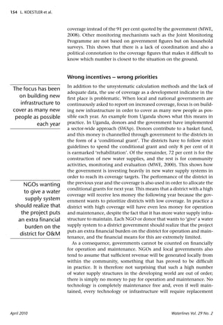 154 L. KOESTLER et al.



                         coverage instead of the 91 per cent quoted by the government (MWE,
                         2008). Other monitoring mechanisms such as the Joint Monitoring
                         Programme are not based on government ﬁgures but on household
                         surveys. This shows that there is a lack of coordination and also a
                         political connotation to the coverage ﬁgures that makes it difﬁcult to
                         know which number is closest to the situation on the ground.



                         Wrong incentives – wrong priorities
                         In addition to the unsystematic calculation methods and the lack of
 The focus has been
                         adequate data, the use of coverage as a development indicator in the
   on building new       ﬁrst place is problematic. When local and national governments are
    infrastructure to    continuously asked to report on increased coverage, focus is on build-
 cover as many new       ing new infrastructure in order to cover as many new people as pos-
  people as possible     sible each year. An example from Uganda shows what this means in
            each year    practice. In Uganda, donors and the government have implemented
                         a sector-wide approach (SWAp). Donors contribute to a basket fund,
                         and this money is channelled through government to the districts in
                         the form of a ‘conditional grant’. The districts have to follow strict
                         guidelines to spend the conditional grant and only 8 per cent of it
                         is earmarked ‘rehabilitation’. Of the remainder, 72 per cent is for the
                         construction of new water supplies, and the rest is for community
                         activities, monitoring and evaluation (MWE, 2000). This shows how
                         the government is investing heavily in new water supply systems in
                         order to reach its coverage targets. The performance of the district in
     NGOs wanting        the previous year and the coverage is also used in order to allocate the
                         conditional grants for next year. This means that a district with a high
      to give a water
                         coverage will receive less money the following year because the gov-
       supply system     ernment wants to prioritize districts with low coverage. In practice a
  should realize that    district with high coverage will have even less money for operation
    the project puts     and maintenance, despite the fact that it has more water supply infra-
   an extra ﬁnancial     structure to maintain. Each NGO or donor that wants to ‘give’ a water
      burden on the      supply system to a district government should realize that the project
                         puts an extra ﬁnancial burden on the district for operation and main-
    district for O&M
                         tenance, and the ﬁnancial means for this are extremely limited.
                            As a consequence, governments cannot be counted on ﬁnancially
                         for operation and maintenance. NGOs and local governments also
                         tend to assume that sufﬁcient revenue will be generated locally from
                         within the community, something that has proved to be difﬁcult
                         in practice. It is therefore not surprising that such a high number
                         of water supply structures in the developing world are out of order;
                         there is simply no money to pay for operation and maintenance. No
                         technology is completely maintenance free and, even if well main-
                         tained, every technology or infrastructure will require replacement



April 2010                                                                  Waterlines Vol. 29 No. 2
 