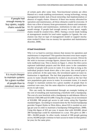 INCENTIVES FOR OPERATION AND MAINTENANCE SPENDING 155



                           of certain parts after some time. Non-functional systems are often
                           blamed on a weak enabling environment, wrong technology, wrong
                           management model, lack of local ownership, bad implementation or
       If people had       absence of supply chains. However, if there was money allocated for
   enough money to         operation and maintenance, all these obstacles could be overcome. If
  buy spares, supply       there was a ﬂow of money from governments, donors and communi-
    chains would be        ties for operation and maintenance, institutions to take care of this
                           would emerge. If people had enough money to buy spares, supply
             created
                           chains would be created (Oyo, 2002). During a recent study looking
                           at management models for rural water supplies in Uganda, the con-
                           clusion was that no type of management model or support mecha-
                           nism worked if there was no money for operation and maintenance
                           (Koestler, 2008).



                           A bad investment
                           Why is it so hard to convince donors that money for operation and
                           maintenance is important? This question becomes even more surpris-
                           ing when the economic arguments are taken into account. Driven by
                           the wish to increase coverage ﬁgures, donors have invested in an ut-
                           terly inefﬁcient way. This is shown in Figure 1, where the thin curves
                           represent individual projects and the thick curve is the cumulative
                           number of people with access to water. It is clear that as long as the
                           individual projects break down after a few years, the overall goal is
                           never achieved. At the same time, the investment spent on water in-
  It is much cheaper       frastructure is signiﬁcant. The fact that populations continue to have
to maintain systems        access to water should therefore be valued as much as the fact that
 for a given number        new populations gain access to water. In economic terms, it is much
    of people than to      cheaper to maintain systems for a given number of people than to
                           construct new ones, but the same objective is achieved; people have
construct new ones
                           access to safe water.
                              This can easily be demonstrated through an example looking at
                           the cost of installing and maintaining a borehole with a handpump.
                           The cost of a new borehole with a handpump in sub-Saharan Africa is
                           between US$5,000 and $15,000. Using the average, for an investment
                           of $10,000, 300 people get access to safe water, using the Ugandan
                           standard ﬁgure. According to research done by the French handpump
                           provider Vergnet Hydro in West-Africa, about $35 is needed on aver-
                           age per year in order to maintain a handpump (Ndingambaye, 2008).
                           Using this ﬁgure of $35 per year, it means that with $10,000, about
                           280 handpumps could be maintained in a year. This gives us 280 ×
                           300 = 84,000 people. In other words, instead of 300 people gaining
                           access, 84,000 people continue to have access to water in that particu-
                           lar year, for the same price.



Waterlines Vol. 29 No. 2                                                                 April 2010
 