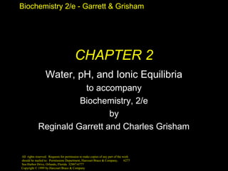 Biochemistry 2/e - Garrett & Grisham 
CHAPTER 2 
Water, pH, and Ionic Equilibria 
to accompany 
Biochemistry, 2/e 
Copyright © 1999 by Harcourt Brace & Company 
by 
Reginald Garrett and Charles Grisham 
All rights reserved. Requests for permission to make copies of any part of the work 
should be mailed to: Permissions Department, Harcourt Brace & Company, 6277 
Sea Harbor Drive, Orlando, Florida 32887-6777 
 