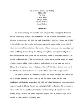 City of Flows, Nature, and the City.
PHIL 6650
Fall 2016
Dr. Irene Klaver
Douglas Smith
Heather Williams
Samuel Jackson
Introduction
The process of tracing how water has come to be part of the contemporary household,
invisible, immediately available, only remembered if if fails to appear, is a description of the
formation of contemporary life itself. The book “City of Flows Modernity, Nature, and the City.”
by Maria Kaika traces this metaphor and provides a powerful analysis of the various political,
ethical, and historical factors that show the transition of ideas concerning water, technology, and
human well-being. It traces through the differing philosophical, and subject related parts of
water flowing through a city, and in this way is uniqurely useful for intellectual reflection. This
report is a brief description of this process, done in a similar way as to divine a differing nature
of artistic question asking. Artistic reflections are best based in the real thing and is not so
different from the questions asked by Engineers, what is it? Why does it funciton in the way it
does? And can it potentially function in a way that differs significantly enough to adopt.
The book in question is a historically accurate, and flowing metaphor, that connects not
just the physical substance of water to the city, and thus human beings, but also to the
sociological, and ideological conceptions of it within the cultural imagination. It stretches us as it
progrsses through its difering chapters, and each chapter builds on the nexts. This is common or
artistic works, and in a good book it will be the case. For starting with physical matter, then
working through the ways that human beings have designed cities in particular ways, and the
histories of cities is a history of bringing water.
 