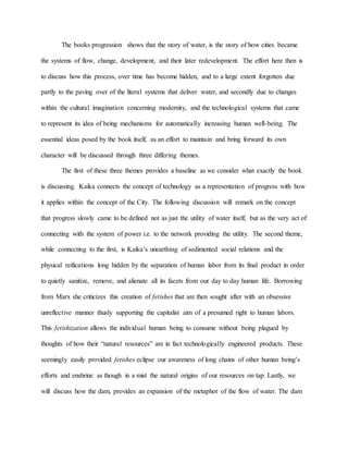The books progression shows that the story of water, is the story of how cities became
the systems of flow, change, development, and their later redevelopment. The effort here then is
to discuss how this process, over time has become hidden, and to a large extent forgotten due
partly to the paving over of the literal systems that deliver water, and secondly due to changes
within the cultural imagination concerning modernity, and the technological systems that came
to represent its idea of being mechanisms for automatically increasing human well-being. The
essential ideas posed by the book itself, as an effort to maintain and bring forward its own
character will be discussed through three differing themes.
The first of these three themes provides a baseline as we consider what exactly the book
is discussing. Kaika connects the concept of technology as a representation of progress with how
it applies within the concept of the City. The following discussion will remark on the concept
that progress slowly came to be defined not as just the utility of water itself, but as the very act of
connecting with the system of power i.e. to the network providing the utility. The second theme,
while connecting to the first, is Kaika’s unearthing of sedimented social relations and the
physical reifications long hidden by the separation of human labor from its final product in order
to quietly sanitize, remove, and alienate all its facets from our day to day human life. Borrowing
from Marx she criticizes this creation of fetishes that are then sought after with an obsessive
unreflective manner thusly supporting the capitalist aim of a presumed right to human labors.
This fetishization allows the individual human being to consume without being plagued by
thoughts of how their “natural resources” are in fact technologically engineered products. These
seemingly easily provided fetishes eclipse our awareness of long chains of other human being’s
efforts and enshrine as though in a mist the natural origins of our resources on tap. Lastly, we
will discuss how the dam, provides an expansion of the metaphor of the flow of water. The dam
 