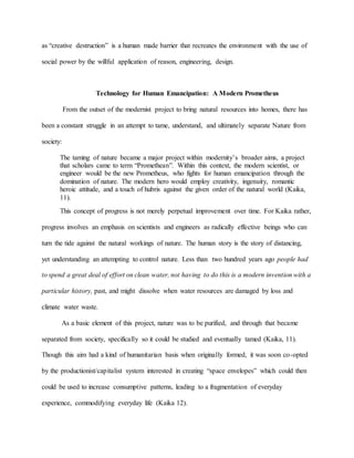 as “creative destruction” is a human made barrier that recreates the environment with the use of
social power by the willful application of reason, engineering, design.
Technology for Human Emancipation: A Modern Prometheus
From the outset of the modernist project to bring natural resources into homes, there has
been a constant struggle in an attempt to tame, understand, and ultimately separate Nature from
society:
The taming of nature became a major project within modernity’s broader aims, a project
that scholars came to term “Promethean”. Within this context, the modern scientist, or
engineer would be the new Prometheus, who fights for human emancipation through the
domination of nature. The modern hero would employ creativity, ingenuity, romantic
heroic attitude, and a touch of hubris against the given order of the natural world (Kaika,
11).
This concept of progress is not merely perpetual improvement over time. For Kaika rather,
progress involves an emphasis on scientists and engineers as radically effective beings who can
turn the tide against the natural workings of nature. The human story is the story of distancing,
yet understanding an attempting to control nature. Less than two hundred years ago people had
to spend a great deal of effort on clean water, not having to do this is a modern invention with a
particular history, past, and might dissolve when water resources are damaged by loss and
climate water waste.
As a basic element of this project, nature was to be purified, and through that became
separated from society, specifically so it could be studied and eventually tamed (Kaika, 11).
Though this aim had a kind of humanitarian basis when originally formed, it was soon co-opted
by the productionist/capitalist system interested in creating “space envelopes” which could then
could be used to increase consumptive patterns, leading to a fragmentation of everyday
experience, commodifying everyday life (Kaika 12).
 