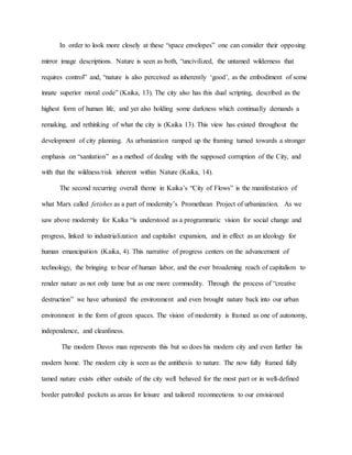 In order to look more closely at these “space envelopes” one can consider their opposing
mirror image descriptions. Nature is seen as both, “uncivilized, the untamed wilderness that
requires control” and, “nature is also perceived as inherently ‘good’, as the embodiment of some
innate superior moral code” (Kaika, 13). The city also has this dual scripting, described as the
highest form of human life, and yet also holding some darkness which continually demands a
remaking, and rethinking of what the city is (Kaika 13). This view has existed throughout the
development of city planning. As urbanization ramped up the framing turned towards a stronger
emphasis on “sanitation” as a method of dealing with the supposed corruption of the City, and
with that the wildness/risk inherent within Nature (Kaika, 14).
The second recurring overall theme in Kaika’s “City of Flows” is the manifestation of
what Marx called fetishes as a part of modernity’s Promethean Project of urbanization. As we
saw above modernity for Kaika “is understood as a programmatic vision for social change and
progress, linked to industrialization and capitalist expansion, and in effect as an ideology for
human emancipation (Kaika, 4). This narrative of progress centers on the advancement of
technology, the bringing to bear of human labor, and the ever broadening reach of capitalism to
render nature as not only tame but as one more commodity. Through the process of “creative
destruction” we have urbanized the environment and even brought nature back into our urban
environment in the form of green spaces. The vision of modernity is framed as one of autonomy,
independence, and cleanliness.
The modern Davos man represents this but so does his modern city and even further his
modern home. The modern city is seen as the antithesis to nature. The now fully framed fully
tamed nature exists either outside of the city well behaved for the most part or in well-defined
border patrolled pockets as areas for leisure and tailored reconnections to our envisioned
 