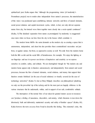 spiritualized past. Kaika argues that, “although the programming vision [of modernity’s
Promethean project] was to render cities independent from nature’s processes, the materialization
of this vision was predicated upon establishing intricate networks and flows of natural elements,
social power relations and capital investment cycles, which, in fact, not only did not separate
nature from city, but instead wove them together more closely into a socio-spatial continuum”
(Kaika, 5).This idealized separation from nature as promulgated by modernity is exaggerated
once more when we focus our lens from the city to the houses which constitute it.
The modern home fulfills the same demands as the modern city as creating a space that is
autonomous, independent, and clean but also provides these commoditized necessities not just
from, or against nature, but from, as opposed to society as well. We exile from the modern home
both the filth as dirt and the social filth of homelessness for example. We enjoy the lighting at
our fingertips and use it to power our devices of inspiration and creativity as we express
ourselves in comfort, safety, and solitude. We are shortsighted though for “the modern city and
modern home appear only to function autonomously and independently from natural and social
processes, because the flow of natural elements, social relations, and money that support their
function remain fetishised (in the case of social relations) or visually severed (in the case of
technology networks)” (Kaika 5). Just as Mary Midgely describes our philosophical plumbing
we only see the proverbial tip of the iceberg and for the most part are happily oblivious to the
various structures that lie underneath, within, and in support of our safe, comfortable solitude.
The interruption of the normal flow of our taken for granted instant access to resources
can “produce a feeling of uneasiness, discomfort, and anxiety, which threatens to tear down the
laboriously built and elaborately maintained security and safety of familiar spaces” (Kaika, 68).
Kaika borrows the term uncanny from Freud to describe this feeling. This existential crisis, this
 