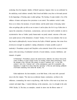 awakening from the dogmatic slumber of blissful ignorance happens when we are confronted by
the underlying social relations normally black boxed and hidden away from us but made present
by the happenings of bursting pipes or piled garbage. The bursting of a pipe reminds of us of the
wildness of nature and exposes how precarious is our control. The sanitation worker’s strike
forces us to witness the messiness of social relations and the putrid nature of decaying matter
when our garbage piles up with no one to remove it and no place else for it to go. Kaika aims to
expose the connections of city/nature, society/nature, and even water itself as hybrids in order to
recontextualize them as “neither purely human-made nor purely natural; outcomes of the same
socio spatial process of the urbanization of nature” (Kaika, 5-6). It is our contention that we are
duty bound to philosophically traverse between the Scylla of blissful ignorance that comes from
fetishization (wrought by capitalism’s making urbanization of nature possible as part of
modernity’s Promethean project) and Charybdis as the existential dread of the uncanny (invoked
unease at the uncovering of sedimented networks of social relations, resource distribution, and
channels of capital).
In Modernity’s Promethean project, the nature/society dialectics has always been at the
center of efforts to create a better society by creating a better urban environment. From
the attempts of the 18th and 19th century to create a “sanitized city”, to the 20th
century’s strive for a “rational city”, to the contemporary quest for a sustainable city,
inspiration is sought for in ideas about the “greening” of the city and reducing pollutants
of all kinds emanating from urban life (Kaika, 14).
Kaika implements the dam metaphor, as our third theme, at the onset with a personal
story in the first chapter, “The dam was an elaborate human construction, out there in the
wilderness, commanding the water to stop flowing, while the flow of the water in my home was
a natural and simple thing…I started reflecting on the connection…due to a drought in the early
1990s” (Kaika, 3). The dam, as a metaphor, extends its sinews into the fibrous matter of
 