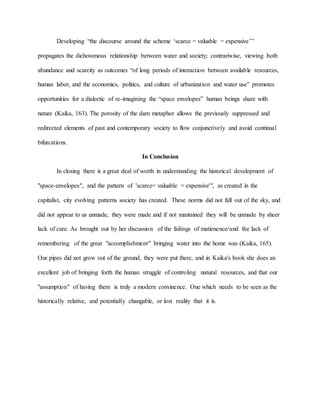 Developing “the discourse around the scheme ‘scarce = valuable = expensive’”
propagates the dichotomous relationship between water and society; contrariwise, viewing both
abundance and scarcity as outcomes “of long periods of interaction between available resources,
human labor, and the economics, politics, and culture of urbanization and water use” promotes
opportunities for a dialectic of re-imagining the “space envelopes” human beings share with
nature (Kaika, 163). The porosity of the dam metaphor allows the previously suppressed and
redirected elements of past and contemporary society to flow conjunctively and avoid continual
bifurcations.
In Conclusion
In closing there is a great deal of worth in understanding the historical development of
"space-envelopes", and the pattern of 'scarce= valuable = expensive'", as created in the
capitalist, city evolving patterns society has created. These norms did not fall out of the sky, and
did not appear to us unmade, they were made and if not mantained they will be unmade by sheer
lack of care. As brought out by her discussion of the failings of matienence/and the lack of
remembering of the great "accomplishment" bringing water into the home was (Kaika, 165).
Our pipes did not grow out of the ground, they were put there, and in Kaika's book she does an
excellent job of bringing forth the human struggle of controling natural resources, and that our
"assumption" of having them is truly a modern convinence. One which needs to be seen as the
historically relative, and potentially changable, or lost reality that it is.
 