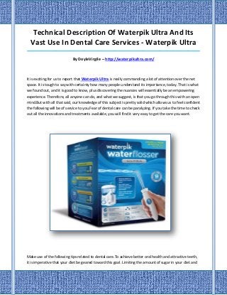 Technical Description Of Waterpik Ultra And Its
  Vast Use In Dental Care Services - Waterpik Ultra
_____________________________________________________________________________________

                            By DoyleVirgile – http://waterpikultra.com/



It is exciting for us to report that Waterpik Ultra is really commanding a lot of attention over the net
space. It is tough to say with certainty how many people understand its importance, today. That is what
we found out, and it is good to know, plus discovering the nuances will essentially be an empowering
experience. Therefore, all anyone can do, and what we suggest, is that you go through this with an open
mind.But with all that said, our knowledge of this subject is pretty solid which allows us to feel confident
the following will be of service to you.Fear of dental care can be paralyzing. If you take the time to check
out all the innovations and treatments available, you will find it very easy to get the care you want.




Make use of the following tips related to dental care.To achieve better oral health and attractive teeth,
it is imperative that your diet be geared toward this goal. Limiting the amount of sugar in your diet and
 